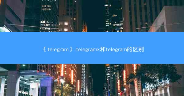 《telegram》-telegramx和telegram的区别